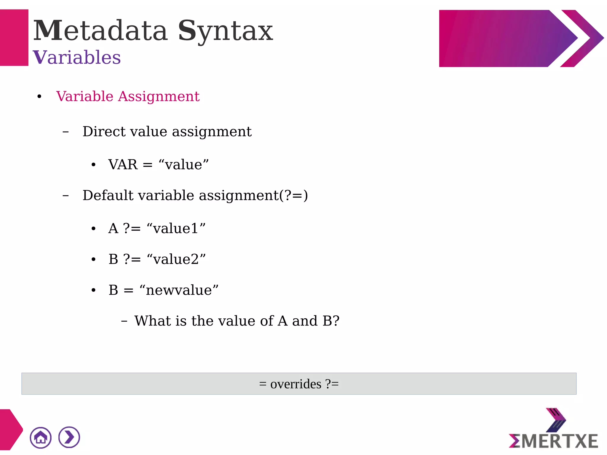 Metadata Syntax
Variables
● Variable Assignment
– Direct value assignment
● VAR = “value”
– Default variable assignment(?=)
● A ?= “value1”
● B ?= “value2”
● B = “newvalue”
– What is the value of A and B?
= overrides ?=
 