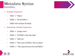 Metadata Syntax
Variables
● Variable Expansion
– VAR1 = “Ruby”
– VAR2 = “Hi ${VAR1}”
– VAR2 will contain Hi Ruby
● Immediate Variable Expansion
– VAR1 = “jumps over”
– VAR2 = “${VAR1} the lazy dog”
– VAR1 = “falls on”
– VAR3 = “The rain ${VAR1} fall on plain”
– VAR4 := “The quick brown fox ${VAR2}”
 