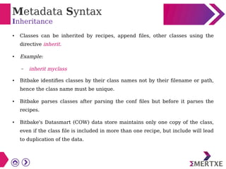 Metadata Syntax
Inheritance
● Classes can be inherited by recipes, append files, other classes using the
directive inherit.
● Example:
– inherit myclass
● Bitbake identifies classes by their class names not by their filename or path,
hence the class name must be unique.
● Bitbake parses classes after parsing the conf files but before it parses the
recipes.
● Bitbake's Datasmart (COW) data store maintains only one copy of the class,
even if the class file is included in more than one recipe, but include will lead
to duplication of the data.
 