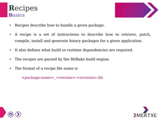 Recipes
Basics
● Recipes describe how to handle a given package.
● A recipe is a set of instructions to describe how to retrieve, patch,
compile, install and generate binary packages for a given application.
● It also defines what build or runtime dependencies are required.
● The recipes are parsed by the BitBake build engine.
● The format of a recipe file name is
<package-name>_<version>-<revision>.bb
 