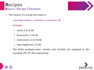 Recipes
Basics: Recipe Filename
● The format of a recipe file name is
<package-name>_<version>-<revision>.bb
– Example:
● avahi_0.6.31.bb
● linux-yocto_3.14.bb
● Linux-yocto_3.14-r0.bb
● wpa-supplicant_2.2.bb
– The fields package-name, version and revision are assigned to the
variables PN, PV, PR respectively.
 