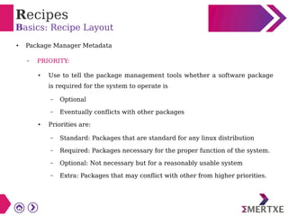 Recipes
Basics: Recipe Layout
● Package Manager Metadata
– PRIORITY:
● Use to tell the package management tools whether a software package
is required for the system to operate is
– Optional
– Eventually conflicts with other packages
● Priorities are:
– Standard: Packages that are standard for any linux distribution
– Required: Packages necessary for the proper function of the system.
– Optional: Not necessary but for a reasonably usable system
– Extra: Packages that may conflict with other from higher priorities.
 