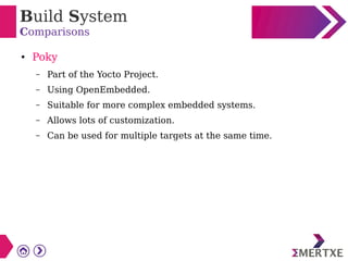 Build System
Comparisons
● Poky
– Part of the Yocto Project.
– Using OpenEmbedded.
– Suitable for more complex embedded systems.
– Allows lots of customization.
– Can be used for multiple targets at the same time.
 