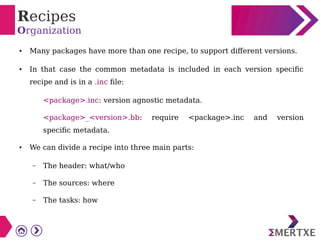Recipes
Organization
● Many packages have more than one recipe, to support different versions.
● In that case the common metadata is included in each version specific
recipe and is in a .inc file:
<package>.inc: version agnostic metadata.
<package>_<version>.bb: require <package>.inc and version
specific metadata.
● We can divide a recipe into three main parts:
– The header: what/who
– The sources: where
– The tasks: how
 