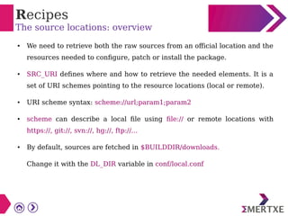 Recipes
The source locations: overview
● We need to retrieve both the raw sources from an official location and the
resources needed to configure, patch or install the package.
● SRC_URI defines where and how to retrieve the needed elements. It is a
set of URI schemes pointing to the resource locations (local or remote).
● URI scheme syntax: scheme://url;param1;param2
● scheme can describe a local file using file:// or remote locations with
https://, git://, svn://, hg://, ftp://...
● By default, sources are fetched in $BUILDDIR/downloads.
Change it with the DL_DIR variable in conf/local.conf
 