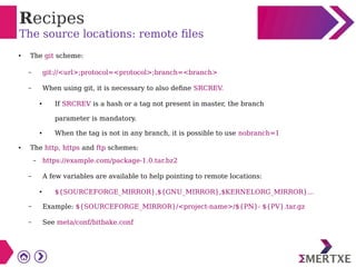 Recipes
The source locations: remote files
● The git scheme:
– git://<url>;protocol=<protocol>;branch=<branch>
– When using git, it is necessary to also define SRCREV.
● If SRCREV is a hash or a tag not present in master, the branch
parameter is mandatory.
● When the tag is not in any branch, it is possible to use nobranch=1
● The http, https and ftp schemes:
– https://example.com/package-1.0.tar.bz2
– A few variables are available to help pointing to remote locations:
● ${SOURCEFORGE_MIRROR},${GNU_MIRROR},$KERNELORG_MIRROR}...
– Example: ${SOURCEFORGE_MIRROR}/<project-name>/${PN}- ${PV}.tar.gz
– See meta/conf/bitbake.conf
 