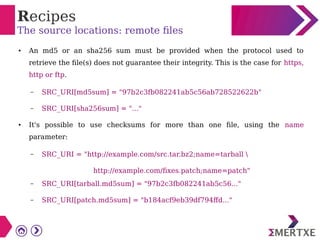 Recipes
The source locations: remote files
● An md5 or an sha256 sum must be provided when the protocol used to
retrieve the file(s) does not guarantee their integrity. This is the case for https,
http or ftp.
– SRC_URI[md5sum] = "97b2c3fb082241ab5c56ab728522622b"
– SRC_URI[sha256sum] = "..."
● It's possible to use checksums for more than one file, using the name
parameter:
– SRC_URI = "http://example.com/src.tar.bz2;name=tarball 
http://example.com/fixes.patch;name=patch"
– SRC_URI[tarball.md5sum] = "97b2c3fb082241ab5c56..."
– SRC_URI[patch.md5sum] = "b184acf9eb39df794ffd..."
 