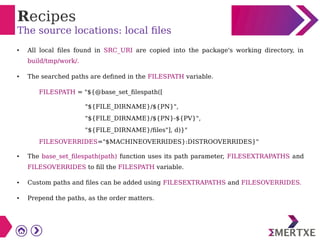 Recipes
The source locations: local files
● All local files found in SRC_URI are copied into the package's working directory, in
build/tmp/work/.
●
The searched paths are defined in the FILESPATH variable.
FILESPATH = "${@base_set_filespath([
"${FILE_DIRNAME}/${PN}",
"${FILE_DIRNAME}/${PN}-${PV}",
"${FILE_DIRNAME}/files"], d)}"
FILESOVERRIDES="$MACHINEOVERRIDES}:DISTROOVERRIDES}"
● The base_set_filespath(path) function uses its path parameter, FILESEXTRAPATHS and
FILESOVERRIDES to fill the FILESPATH variable.
● Custom paths and files can be added using FILESEXTRAPATHS and FILESOVERRIDES.
●
Prepend the paths, as the order matters.
 