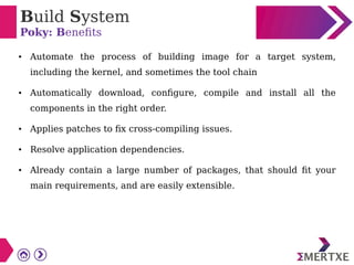 Build System
Poky: Benefits
●
Automate the process of building image for a target system,
including the kernel, and sometimes the tool chain
●
Automatically download, configure, compile and install all the
components in the right order.
● Applies patches to fix cross-compiling issues.
●
Resolve application dependencies.
● Already contain a large number of packages, that should fit your
main requirements, and are easily extensible.
 