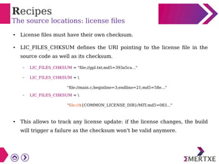 Recipes
The source locations: license files
● License files must have their own checksum.
● LIC_FILES_CHKSUM defines the URI pointing to the license file in the
source code as well as its checksum.
– LIC_FILES_CHKSUM = "file://gpl.txt;md5=393a5ca..."
– LIC_FILES_CHKSUM = 
"file://main.c;beginline=3;endline=21;md5=58e..."
– LIC_FILES_CHKSUM = 
"file://${COMMON_LICENSE_DIR}/MIT;md5=083..."
● This allows to track any license update: if the license changes, the build
will trigger a failure as the checksum won't be valid anymore.
 
