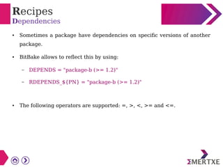 Recipes
Dependencies
● Sometimes a package have dependencies on specific versions of another
package.
● BitBake allows to reflect this by using:
– DEPENDS = "package-b (>= 1.2)"
– RDEPENDS_${PN} = "package-b (>= 1.2)"
● The following operators are supported: =, >, <, >= and <=.
 