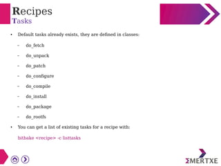 Recipes
Tasks
● Default tasks already exists, they are defined in classes:
– do_fetch
– do_unpack
– do_patch
– do_configure
– do_compile
– do_install
– do_package
– do_rootfs
● You can get a list of existing tasks for a recipe with:
bitbake <recipe> -c listtasks
 