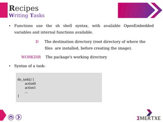 Recipes
Writing Tasks
● Functions use the sh shell syntax, with available OpenEmbedded
variables and internal functions available.
D The destination directory (root directory of where the
files are installed, before creating the image).
WORKDIR The package's working directory
● Syntax of a task:
do_task() {
action0
action1
...
}
 