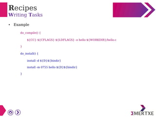 Recipes
Writing Tasks
● Example
do_compile() {
${CC} ${CFLAGS} ${LDFLAGS} -o hello ${WORKDIR}/hello.c
}
do_install() {
install -d ${D}${bindir}
install -m 0755 hello ${D}${bindir}
}
 