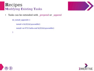 Recipes
Modifying Existing Tasks
● Tasks can be extended with _prepend or _append
do_install_append() {
install -d ${D}${sysconfdir}
install -m 0755 hello.conf ${D}${sysconfdir}
}
 