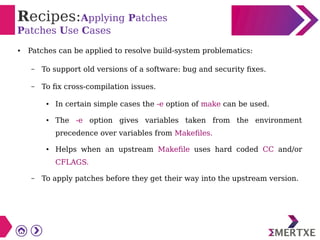 Recipes:Applying Patches
Patches Use Cases
● Patches can be applied to resolve build-system problematics:
– To support old versions of a software: bug and security fixes.
– To fix cross-compilation issues.
● In certain simple cases the -e option of make can be used.
● The -e option gives variables taken from the environment
precedence over variables from Makefiles.
● Helps when an upstream Makefile uses hard coded CC and/or
CFLAGS.
– To apply patches before they get their way into the upstream version.
 