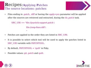 Recipes:Applying Patches
The source locations: patches
● Files ending in .patch, .diff or having the apply=yes parameter will be applied
after the sources are retrieved and extracted, during the do_patch task.
SRC_URI += "file://joystick-support.patch 
file://smp-fixes.diff 
"
● Patches are applied in the order they are listed in SRC_URI.
● It is possible to select which tool will be used to apply the patches listed in
SRC_URI variable with PATCHTOOL.
● By default, PATCHTOOL = 'quilt' in Poky.
● Possible values: git, patch and quilt.
 