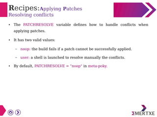 Recipes:Applying Patches
Resolving conflicts
● The PATCHRESOLVE variable defines how to handle conflicts when
applying patches.
● It has two valid values:
– noop: the build fails if a patch cannot be successfully applied.
– user: a shell is launched to resolve manually the conflicts.
● By default, PATCHRESOLVE = "noop" in meta-poky.
 