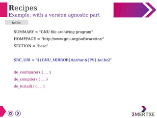 Recipes
Example: with a version agnostic part
SUMMARY = "GNU file archiving program"
HOMEPAGE = "http://www.gnu.org/software/tar/"
SECTION = "base"
SRC_URI = "${GNU_MIRROR}/tar/tar-${PV}.tar.bz2"
do_configure() { ... }
do_compile() { ... }
do_install() { ... }
tar.inc
 