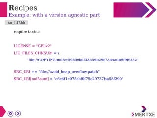 Recipes
Example: with a version agnostic part
require tar.inc
LICENSE = "GPLv2"
LIC_FILES_CHKSUM = 
"file://COPYING;md5=59530bdf33659b29e73d4adb9f9f6552"
SRC_URI += "file://avoid_heap_overflow.patch"
SRC_URI[md5sum] = "c6c4f1c075dbf0f75c29737faa58f290"
tar_1.17.bb
 