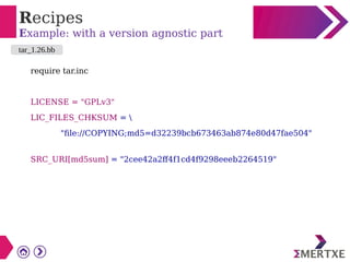 Recipes
Example: with a version agnostic part
require tar.inc
LICENSE = "GPLv3"
LIC_FILES_CHKSUM = 
"file://COPYING;md5=d32239bcb673463ab874e80d47fae504"
SRC_URI[md5sum] = "2cee42a2ff4f1cd4f9298eeeb2264519"
tar_1.26.bb
 