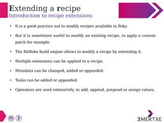 Extending a recipe
Introduction to recipe extensions
● It is a good practice not to modify recipes available in Poky.
● But it is sometimes useful to modify an existing recipe, to apply a custom
patch for example.
● The BitBake build engine allows to modify a recipe by extending it.
● Multiple extensions can be applied to a recipe.
● Metadata can be changed, added or appended.
● Tasks can be added or appended.
● Operators are used extensively, to add, append, prepend or assign values.
 
