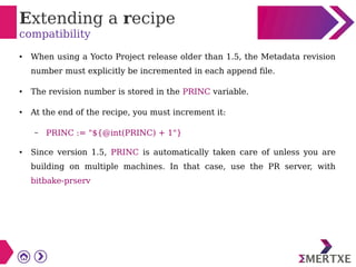 Extending a recipe
compatibility
● When using a Yocto Project release older than 1.5, the Metadata revision
number must explicitly be incremented in each append file.
● The revision number is stored in the PRINC variable.
● At the end of the recipe, you must increment it:
– PRINC := "${@int(PRINC) + 1"}
● Since version 1.5, PRINC is automatically taken care of unless you are
building on multiple machines. In that case, use the PR server, with
bitbake-prserv
 