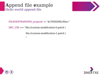 Append file example
Hello world append file
FILESEXTRAPATHS_prepend := "${THISDIR}/files:"
SRC_URI += "file://custom-modification-0.patch 
file://custom-modification-1.patch 
"
 