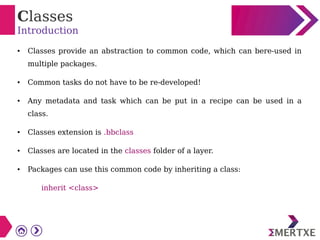 Classes
Introduction
● Classes provide an abstraction to common code, which can bere-used in
multiple packages.
● Common tasks do not have to be re-developed!
● Any metadata and task which can be put in a recipe can be used in a
class.
● Classes extension is .bbclass
● Classes are located in the classes folder of a layer.
● Packages can use this common code by inheriting a class:
inherit <class>
 