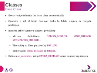 Classes
Base Class
● Every recipe inherits the base class automatically.
● Contains a set of basic common tasks to fetch, unpack or compile
packages.
● Inherits other common classes, providing:
– Mirrors definitions: DEBIAN_MIRROR, GNU_MIRROR,
KERNELORG_MIRROR...
– The ability to filter patches by SRC_URI
– Some tasks: clean, listtasks or fetchall.
● Defines oe_runmake, using EXTRA_OEMAKE to use custom arguments.
 