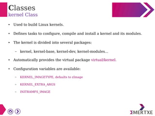 Classes
kernel Class
● Used to build Linux kernels.
● Defines tasks to configure, compile and install a kernel and its modules.
● The kernel is divided into several packages:
– kernel, kernel-base, kernel-dev, kernel-modules...
● Automatically provides the virtual package virtual/kernel.
● Configuration variables are available:
– KERNEL_IMAGETYPE, defaults to zImage
– KERNEL_EXTRA_ARGS
– INITRAMFS_IMAGE
 
