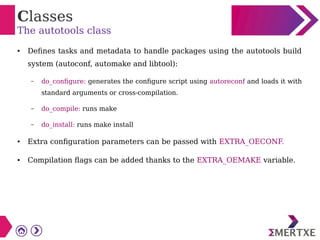 Classes
The autotools class
● Defines tasks and metadata to handle packages using the autotools build
system (autoconf, automake and libtool):
– do_configure: generates the configure script using autoreconf and loads it with
standard arguments or cross-compilation.
– do_compile: runs make
– do_install: runs make install
● Extra configuration parameters can be passed with EXTRA_OECONF.
● Compilation flags can be added thanks to the EXTRA_OEMAKE variable.
 