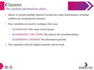 Classes
The update-alternative class
● Allows to install multiple binaries having the same functionality, avoiding
conflicts by renaming the binaries.
● Four variables are used to configure the class:
– ALTERNATIVE The name of the binary.
– ALTERNATIVE_LINK_NAME The path of the resulting binary.
– ALTERNATIVE_PRIORITY The alternative priority.
● The command with the highest priority will be used.
 