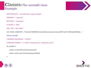 Classes:The useradd class
Example
DESCRIPTION = "useradd class usage example"
PRIORITY = "optional"
SECTION = "examples"
LICENSE = "MIT"
SRC_URI = "file://file0"
LIC_FILES_CHKSUM = "file://${COREBASE}/meta/files/common-licenses/MIT;md5=0835ade698e0bc..."
inherit useradd
USERADD_PACKAGES = "${PN}"
USERADD_PARAM = "-u 1000 -d /home/user0 -s /bin/bash user0"
do_install() {
install -m 644 file0 ${D}/home/user0/
chown user0:user0 ${D}/home/user0/file0
}
 