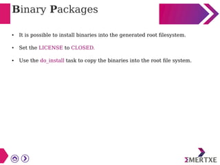 Binary Packages
● It is possible to install binaries into the generated root filesystem.
● Set the LICENSE to CLOSED.
● Use the do_install task to copy the binaries into the root file system.
 