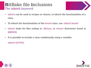 BitBake file inclusions
The inherit keyword
● inherit can be used in recipes or classes, to inherit the functionalities of a
class.
● To inherit the functionalities of the kernel class, use: inherit kernel
● inherit looks for files ending in .bbclass, in classes directories found in
BBPATH.
● It is possible to include a class conditionally using a variable:
inherit ${FOO}
 