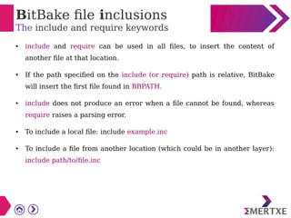 BitBake file inclusions
The include and require keywords
● include and require can be used in all files, to insert the content of
another file at that location.
● If the path specified on the include (or require) path is relative, BitBake
will insert the first file found in BBPATH.
● include does not produce an error when a file cannot be found, whereas
require raises a parsing error.
● To include a local file: include example.inc
● To include a file from another location (which could be in another layer):
include path/to/file.inc
 