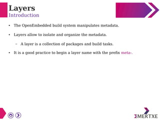 Layers
Introduction
● The OpenEmbedded build system manipulates metadata.
● Layers allow to isolate and organize the metadata.
– A layer is a collection of packages and build tasks.
● It is a good practice to begin a layer name with the prefix meta-.
 