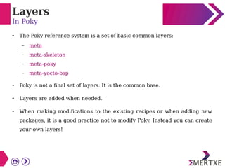 Layers
In Poky
● The Poky reference system is a set of basic common layers:
– meta
– meta-skeleton
– meta-poky
– meta-yocto-bsp
● Poky is not a final set of layers. It is the common base.
● Layers are added when needed.
● When making modifications to the existing recipes or when adding new
packages, it is a good practice not to modify Poky. Instead you can create
your own layers!
 