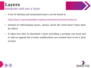 Layers
Integrate and use a layer
● A list of existing and maintained layers can be found at
http://layers.openembedded.org/layerindex/branch/master/layers/
● Instead of redeveloping layers, always check the work hasn't been done
by others.
● It takes less time to download a layer providing a package you need and
to add an append file if some modifications are needed than to do it from
scratch.
 