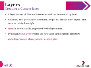 Layers
Creating a Custom layer
● A layer is a set of files and directories and can be created by hand.
● However, the yocto-layer command helps us create new layers and
ensures this is done right.
● meta- is automatically prepended to the layer name.
● By default yocto-layer creates the new layer in the current directory.
yocto-layer create <layer_name> -o <dest_dir>
 