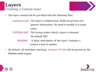 Layers
Creating a Custom layer
● The layer created will be pre-filled with the following files:
conf/layer.conf The layer's configuration. Holds its priority and
generic information. No need to modify it in many
cases.
COPYING.MIT The license under which a layer is released.
By default MIT.
README A basic description of the layer. Contains a
contact e-mail to update.
● By default, all metadata matching ./recipes-*/*/*.bb will be parsed by the
BitBake build engine.
 