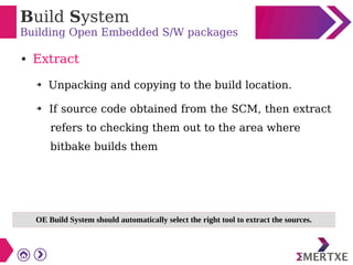 Build System
Building Open Embedded S/W packages
● Extract
➔ Unpacking and copying to the build location.
➔ If source code obtained from the SCM, then extract
refers to checking them out to the area where
bitbake builds them
OE Build System should automatically select the right tool to extract the sources.
 