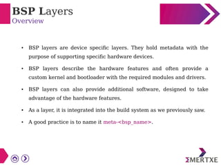 BSP Layers
Overview
● BSP layers are device specific layers. They hold metadata with the
purpose of supporting specific hardware devices.
● BSP layers describe the hardware features and often provide a
custom kernel and bootloader with the required modules and drivers.
● BSP layers can also provide additional software, designed to take
advantage of the hardware features.
● As a layer, it is integrated into the build system as we previously saw.
● A good practice is to name it meta-<bsp_name>.
 
