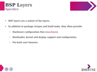 BSP Layers
Specifics
● BSP layers are a subset of the layers.
● In addition to package recipes and build tasks, they often provide:
– Hardware configuration files (machines).
– Bootloader, kernel and display support and configuration.
– Pre-built user binaries.
 