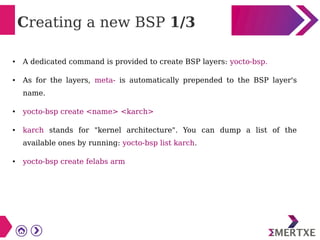 Creating a new BSP 1/3
● A dedicated command is provided to create BSP layers: yocto-bsp.
● As for the layers, meta- is automatically prepended to the BSP layer's
name.
● yocto-bsp create <name> <karch>
● karch stands for "kernel architecture". You can dump a list of the
available ones by running: yocto-bsp list karch.
● yocto-bsp create felabs arm
 