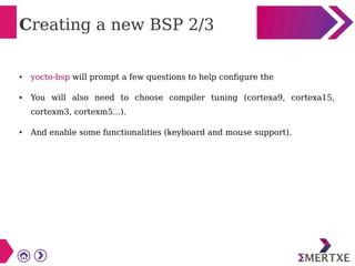 Creating a new BSP 2/3
● yocto-bsp will prompt a few questions to help configure the
● You will also need to choose compiler tuning (cortexa9, cortexa15,
cortexm3, cortexm5...).
● And enable some functionalities (keyboard and mouse support).
 