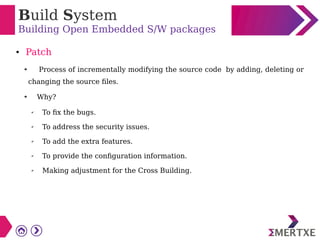 Build System
Building Open Embedded S/W packages
● Patch
➔ Process of incrementally modifying the source code by adding, deleting or
changing the source files.
➔ Why?
✔
To fix the bugs.
✔ To address the security issues.
✔ To add the extra features.
✔ To provide the configuration information.
✔ Making adjustment for the Cross Building.
 