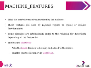 MACHINE_FEATURES
● Lists the hardware features provided by the machine.
● These features are used by package recipes to enable or disable
functionalities.
● Some packages are automatically added to the resulting root filesystem
depending on the feature list.
● The feature bluetooth:
– Asks the bluez daemon to be built and added to the image.
– Enables bluetooth support in ConnMan.
 