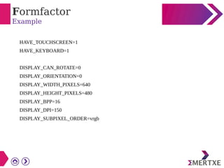 Formfactor
Example
HAVE_TOUCHSCREEN=1
HAVE_KEYBOARD=1
DISPLAY_CAN_ROTATE=0
DISPLAY_ORIENTATION=0
DISPLAY_WIDTH_PIXELS=640
DISPLAY_HEIGHT_PIXELS=480
DISPLAY_BPP=16
DISPLAY_DPI=150
DISPLAY_SUBPIXEL_ORDER=vrgb
 